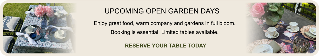 UPCOMING OPEN GARDEN DAYS Enjoy great food, warm company and gardens in full bloom. Booking is essential. Limited tables available. RESERVE YOUR TABLE TODAY